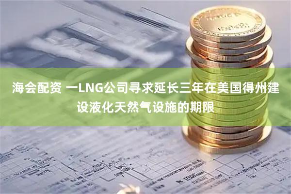 海会配资 一LNG公司寻求延长三年在美国得州建设液化天然气设施的期限